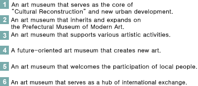 1. A museum of art which is the core of “Cultural Revival” and new urban development. <br>2. A museum of art which inherits and expands on the Prefectural Museum of Modern Art. <br>3. A museum of art which works with various artistic activities. <br>4. A museum of art which is future oriented in creating new art. <br>5. A museum of art which engages the people of the prefecture. <br>6. A museum of art which becomes a hub of international exchange.