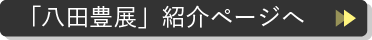 「八田豊展」紹介ページへ