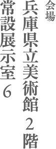 会場 兵庫県立美術館２階  常設展示室６