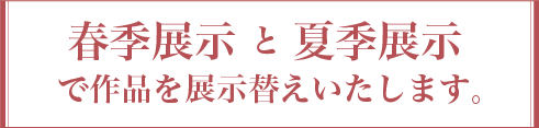 春季展示 と 夏季展示 で作品を展示替えいたします。