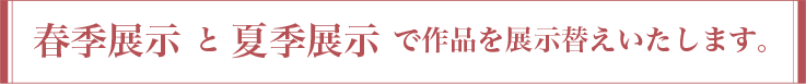 春季展示 と 夏季展示 で作品を展示替えいたします。