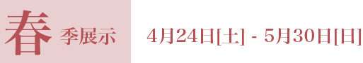 春季展示 4月24日[土] - 5月30日[日]