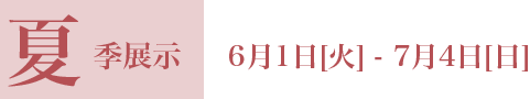 夏季展示 6月1日[火] - 7月4日[日]