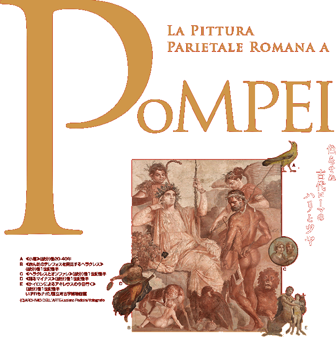 La Pittura Parietale Romana a POMPEI 色あせぬ古代ローマのハリとツヤ　≪小鳥≫(部分)後20-40年
≪赤ん坊のテレフォスを発見するヘラクレス≫ (部分)後1世紀後半
≪ヘラクレスとオンファレ≫（部分）後1世紀後半
≪踊るマイナス≫（部分）後1世紀後半
≪ケイロンによるアキレウスの今日行く≫
（部分）後1世紀後半
いずれもナポリ国立考古学博物館蔵