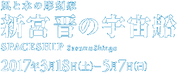  「風と水の彫刻家　新宮 晋の宇宙船　Spaceship:Susumu Shingu」展。会期は2017年3月18日［土］～5月7日［日］