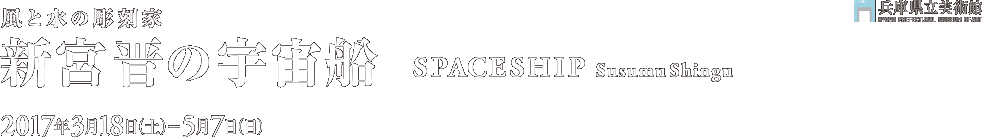 「風と水の彫刻家　新宮 晋の宇宙船　Spaceship:Susumu Shingu」2017年3月18日［土］～5月7日［日］兵庫県立美術館