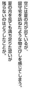 空には夏の月が出ているが、留守宅を訪ねたような物さびしを感じてしまう。 夏の月を見ても満ち足りた思いが 残らないのはどうしたことか。