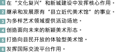 1.以“文化复兴”和打造新城市为核心的美术馆。<br>2.继续发扬继承县立近代美术馆的美术馆。<br>3.可举行多样艺术活动的美术馆。<br>4.立志未来创造新美术的美术馆。<br>5.县民可以参与·体验的开放性美术馆。<br>6.成为国际交流据点的美术馆。