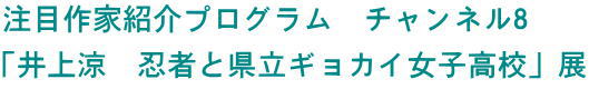注目作家紹介プログラム　―チャンネル8―　井上涼　忍者と県立ギョカイ女子高校展