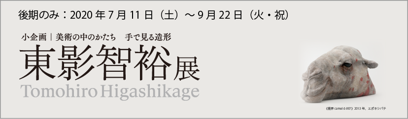 小企画：美術の中のかたち―手で見る造形　東影智裕展　Tomohiro Higashikage 後期のみ　令和2（2020年）年7月11日（土）～9月22日（火・祝）
