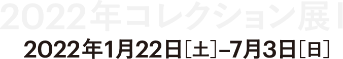 2022年 コレクション展１ 2022年1月22日（土曜日）-7月3日（日曜日）