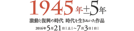 「1945年±5年　激動と復興の時代　時代を生きぬいた作品」展。会期は、2016年5月21日[土]～2016年7月3日[日]