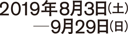 会期 2019年8月3日（土）- 9月29日（日）