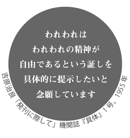 われわれはわれわれの精神が自由であるという証しを具体的に提示したいと念願しています。吉原治良「発刊に際して」機関誌『具体』1号、1955年