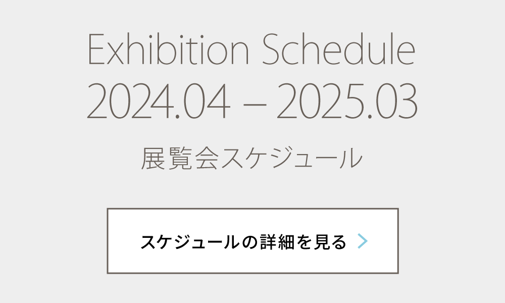 Exhibition Schedule 2024.04 – 2025.03 展覧会スケジュール スケジュールの詳細を見る