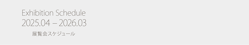 Exhibition Schedule 2025.04 – 2026.03 展覧会スケジュール スケジュールの詳細を見る