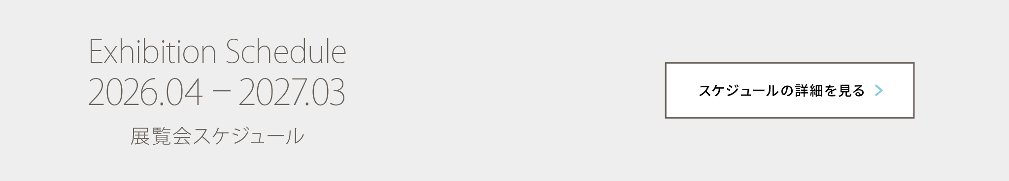 Exhibition Schedule 2026.04 – 2027.03 展覧会スケジュール スケジュールの詳細を見る