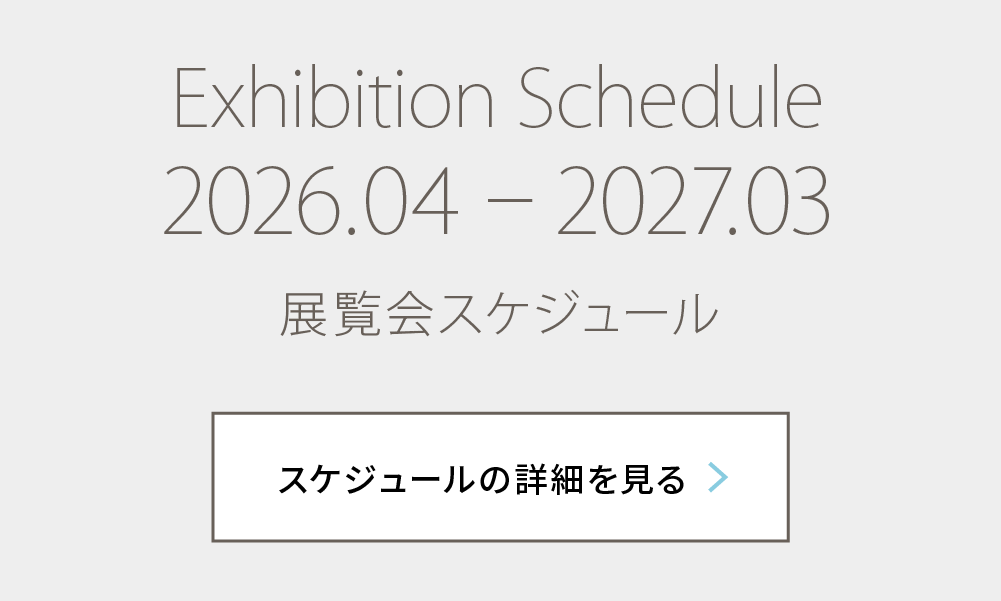 Exhibition Schedule 2026.04 – 2027.03 展覧会スケジュール スケジュールの詳細を見る