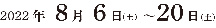 2022年8月6日（土曜日）〜 8月20日（土曜日）